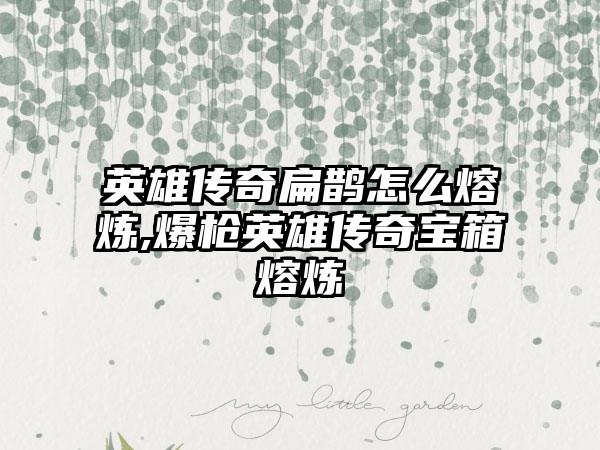 英雄传奇扁鹊怎么熔炼,爆枪英雄传奇宝箱熔炼