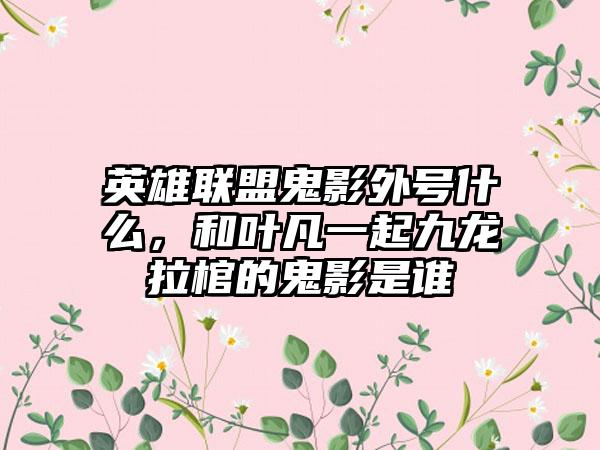 英雄联盟鬼影外号什么，和叶凡一起九龙拉棺的鬼影是谁