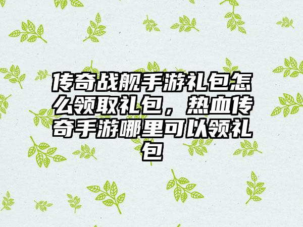 传奇战舰手游礼包怎么领取礼包，热血传奇手游哪里可以领礼包