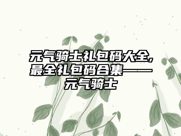 元气骑士礼包码大全,最全礼包码合集——元气骑士