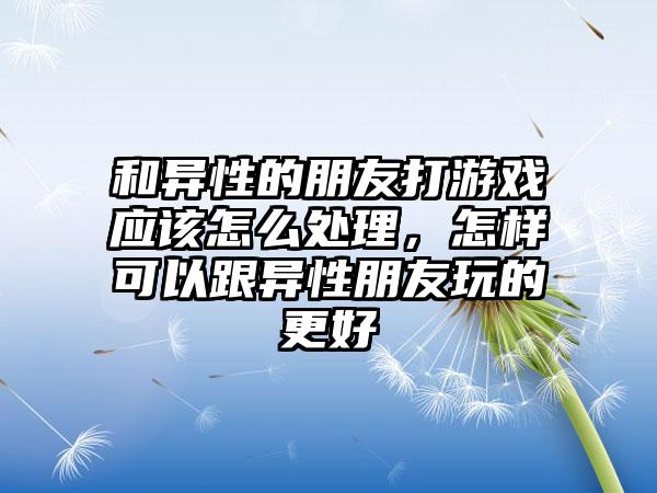 和异性的朋友打游戏应该怎么处理，怎样可以跟异性朋友玩的更好