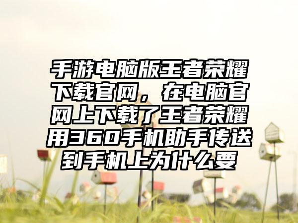 手游电脑版王者荣耀下载官网，在电脑官网上下载了王者荣耀用360手机助手传送到手机上为什么要