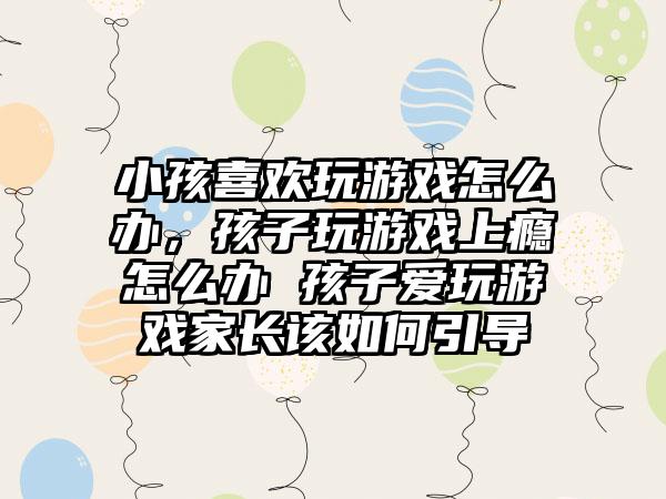 小孩喜欢玩游戏怎么办，孩子玩游戏上瘾怎么办 孩子爱玩游戏家长该如何引导