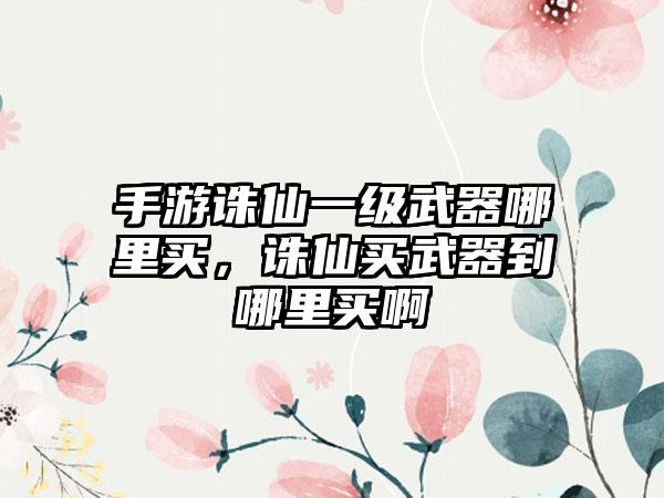 手游诛仙一级武器哪里买，诛仙买武器到哪里买啊