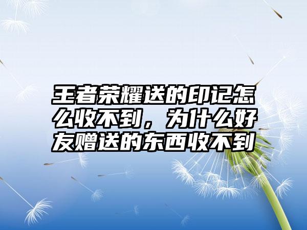 王者荣耀送的印记怎么收不到，为什么好友赠送的东西收不到