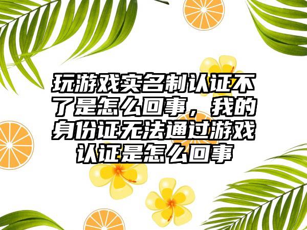 玩游戏实名制认证不了是怎么回事，我的身份证无法通过游戏认证是怎么回事