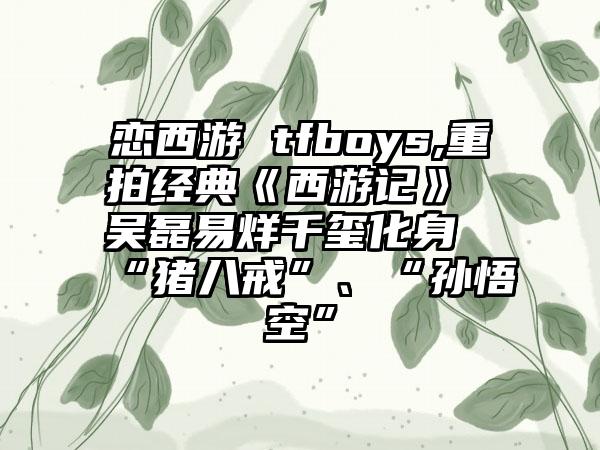 恋西游 tfboys,重拍经典《西游记》 吴磊易烊千玺化身“猪八戒”、“孙悟空”