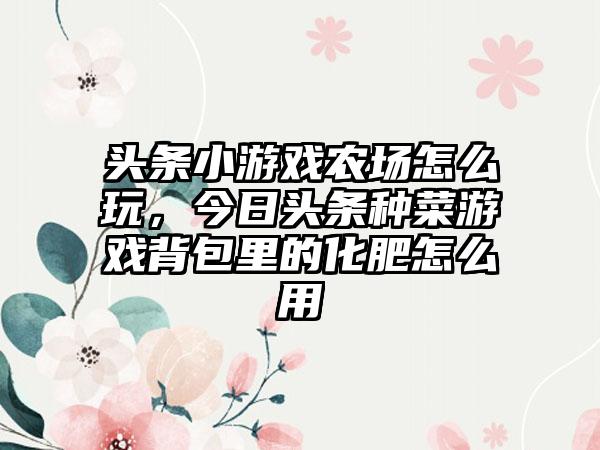 头条小游戏农场怎么玩，今日头条种菜游戏背包里的化肥怎么用