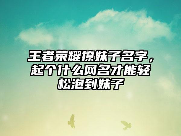 王者荣耀撩妹子名字，起个什么网名才能轻松泡到妹子