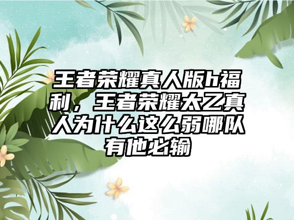 王者荣耀真人版h福利，王者荣耀太乙真人为什么这么弱哪队有他必输