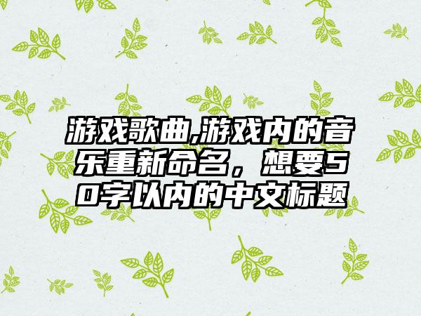 游戏歌曲,游戏内的音乐重新命名，想要50字以内的中文标题