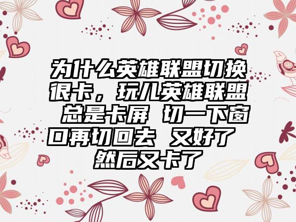 为什么英雄联盟切换很卡，玩儿英雄联盟 总是卡屏 切一下窗口再切回去 又好了 然后又卡了
