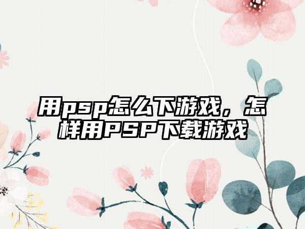 用psp怎么下游戏，怎样用PSP下载游戏