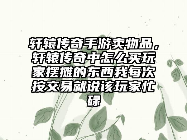 轩辕传奇手游卖物品，轩辕传奇中怎么买玩家摆摊的东西我每次按交易就说该玩家忙碌