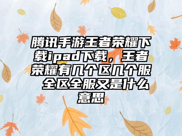 腾讯手游王者荣耀下载ipad下载，王者荣耀有几个区几个服 全区全服又是什么意思