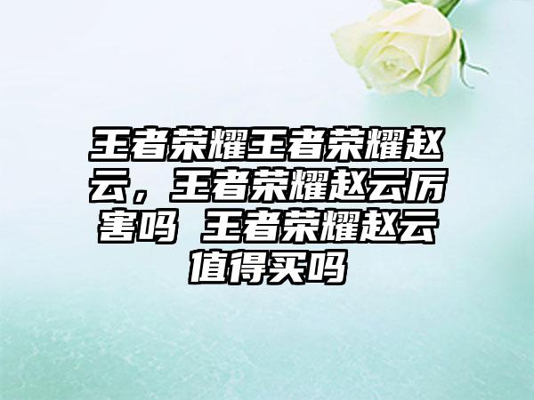 王者荣耀王者荣耀赵云，王者荣耀赵云厉害吗 王者荣耀赵云值得买吗