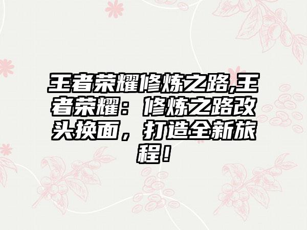 王者荣耀修炼之路,王者荣耀：修炼之路改头换面，打造全新旅程！