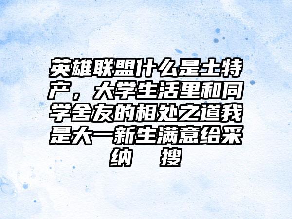 英雄联盟什么是土特产，大学生活里和同学舍友的相处之道我是大一新生满意给采纳  搜