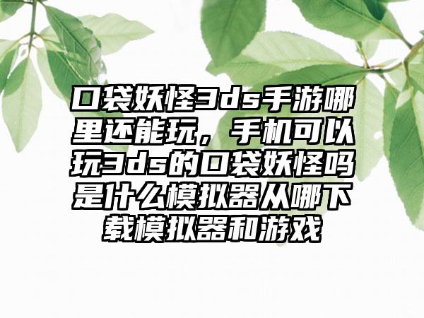 口袋妖怪3ds手游哪里还能玩，手机可以玩3ds的口袋妖怪吗是什么模拟器从哪下载模拟器和游戏