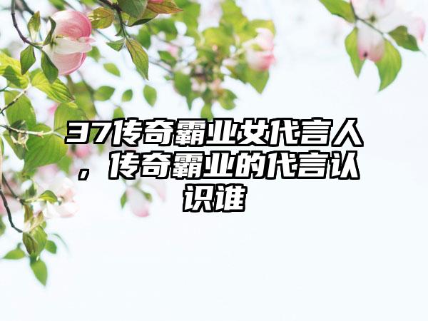 37传奇霸业女代言人，传奇霸业的代言认识谁