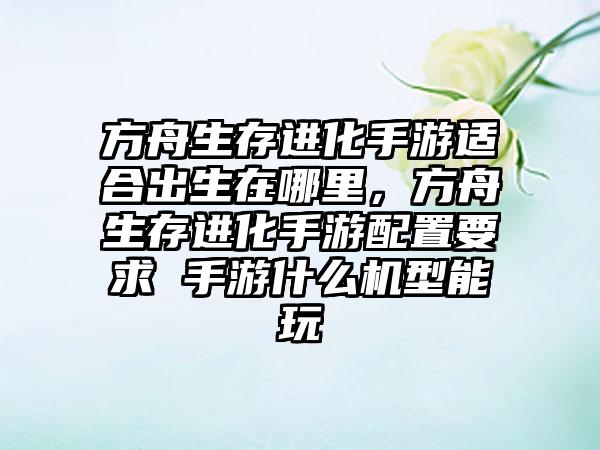 方舟生存进化手游适合出生在哪里，方舟生存进化手游配置要求 手游什么机型能玩