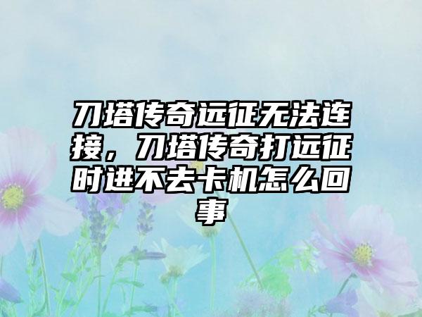 刀塔传奇远征无法连接，刀塔传奇打远征时进不去卡机怎么回事