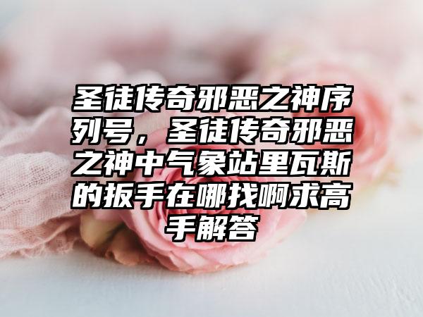 圣徒传奇邪恶之神序列号，圣徒传奇邪恶之神中气象站里瓦斯的扳手在哪找啊求高手解答