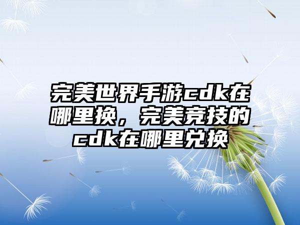完美世界手游cdk在哪里换，完美竞技的cdk在哪里兑换