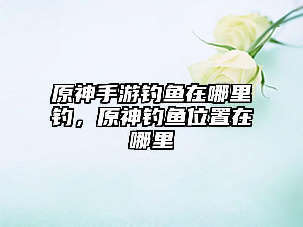 原神手游钓鱼在哪里钓，原神钓鱼位置在哪里