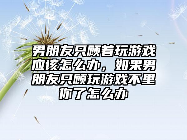 男朋友只顾着玩游戏应该怎么办，如果男朋友只顾玩游戏不里你了怎么办