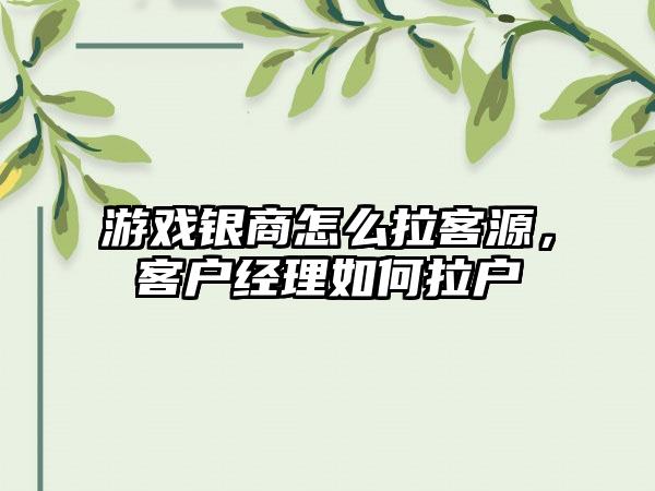游戏银商怎么拉客源，客户经理如何拉户