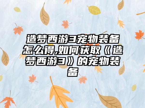 造梦西游3宠物装备怎么得,如何获取《造梦西游3》的宠物装备