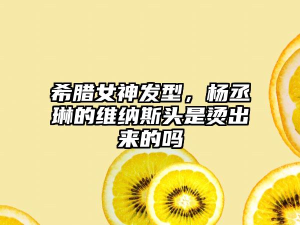 希腊女神发型，杨丞琳的维纳斯头是烫出来的吗