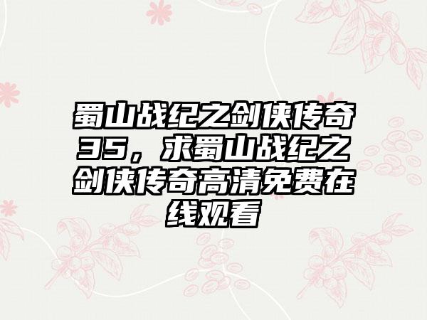 蜀山战纪之剑侠传奇35，求蜀山战纪之剑侠传奇高清免费在线观看