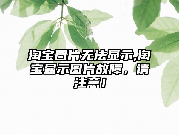 淘宝图片无法显示,淘宝显示图片故障，请注意！