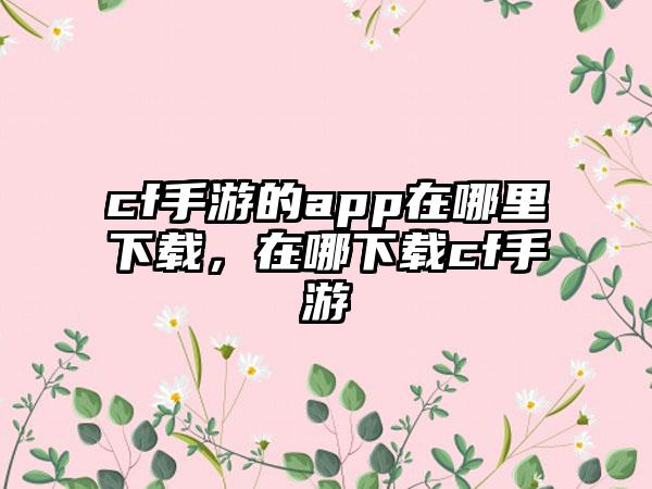 cf手游的app在哪里下载，在哪下载cf手游
