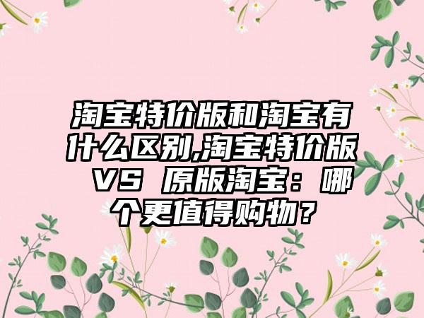 淘宝特价版和淘宝有什么区别,淘宝特价版 VS 原版淘宝：哪个更值得购物？