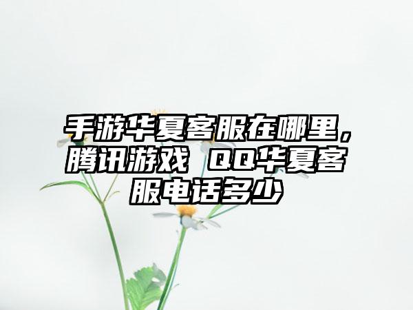 手游华夏客服在哪里，腾讯游戏 QQ华夏客服电话多少