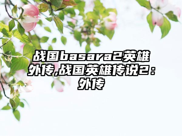 战国basara2英雄外传,战国英雄传说2：外传
