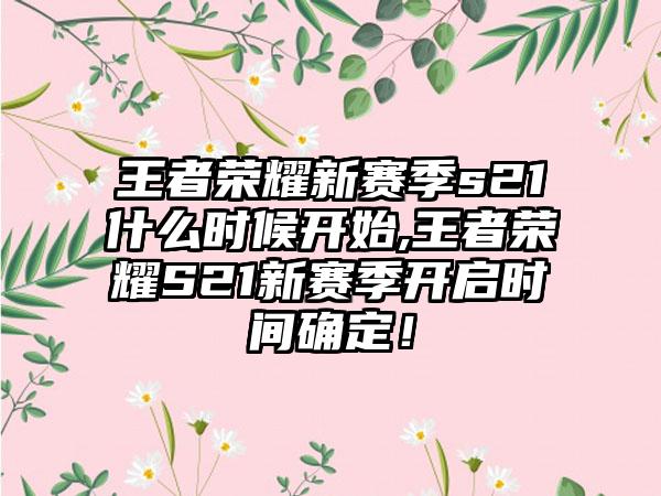 王者荣耀新赛季s21什么时候开始,王者荣耀S21新赛季开启时间确定！