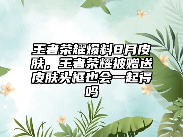 王者荣耀爆料8月皮肤，王者荣耀被赠送皮肤头框也会一起得吗