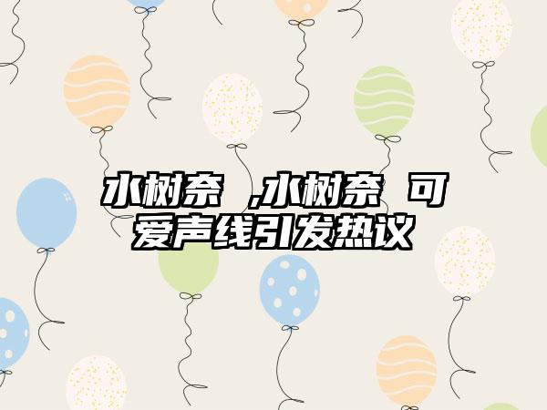 水树奈 ,水树奈 可爱声线引发热议