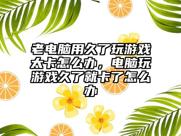 老电脑用久了玩游戏太卡怎么办，电脑玩游戏久了就卡了怎么办