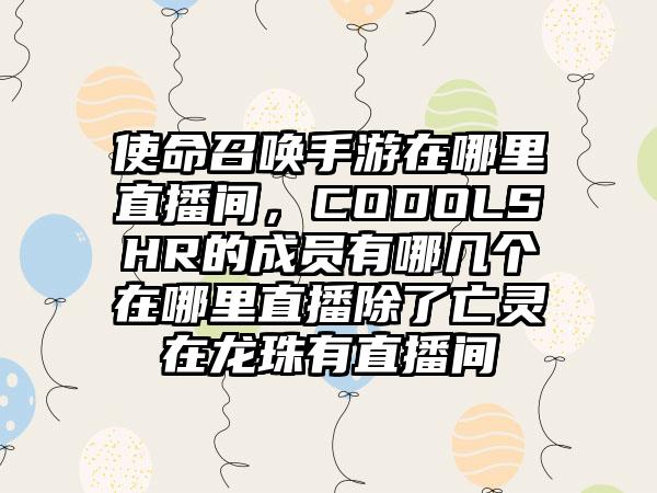 使命召唤手游在哪里直播间，CODOLSHR的成员有哪几个在哪里直播除了亡灵在龙珠有直播间