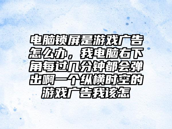 电脑锁屏是游戏广告怎么办，我电脑右下角每过几分钟都会弹出啊一个纵横时空的游戏广告我该怎