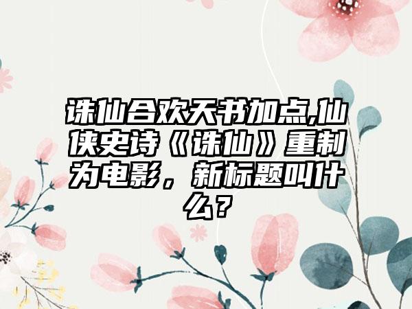 诛仙合欢天书加点,仙侠史诗《诛仙》重制为电影，新标题叫什么？