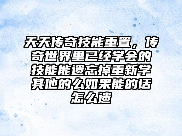 天天传奇技能重置，传奇世界里已经学会的技能能遗忘掉重新学其他的么如果能的话怎么遗