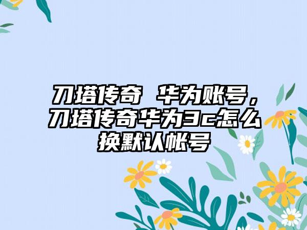 刀塔传奇 华为账号，刀塔传奇华为3c怎么换默认帐号
