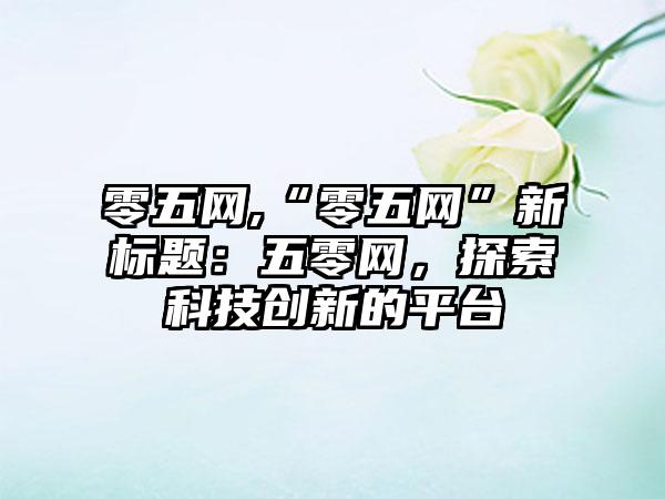 零五网,“零五网”新标题：五零网，探索科技创新的平台