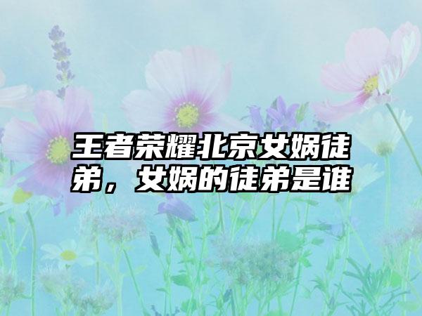 王者荣耀北京女娲徒弟，女娲的徒弟是谁